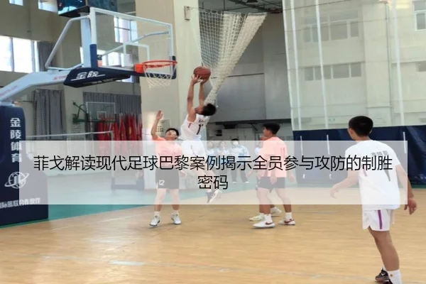 菲戈解读现代足球巴黎案例揭示全员参与攻防的制胜密码